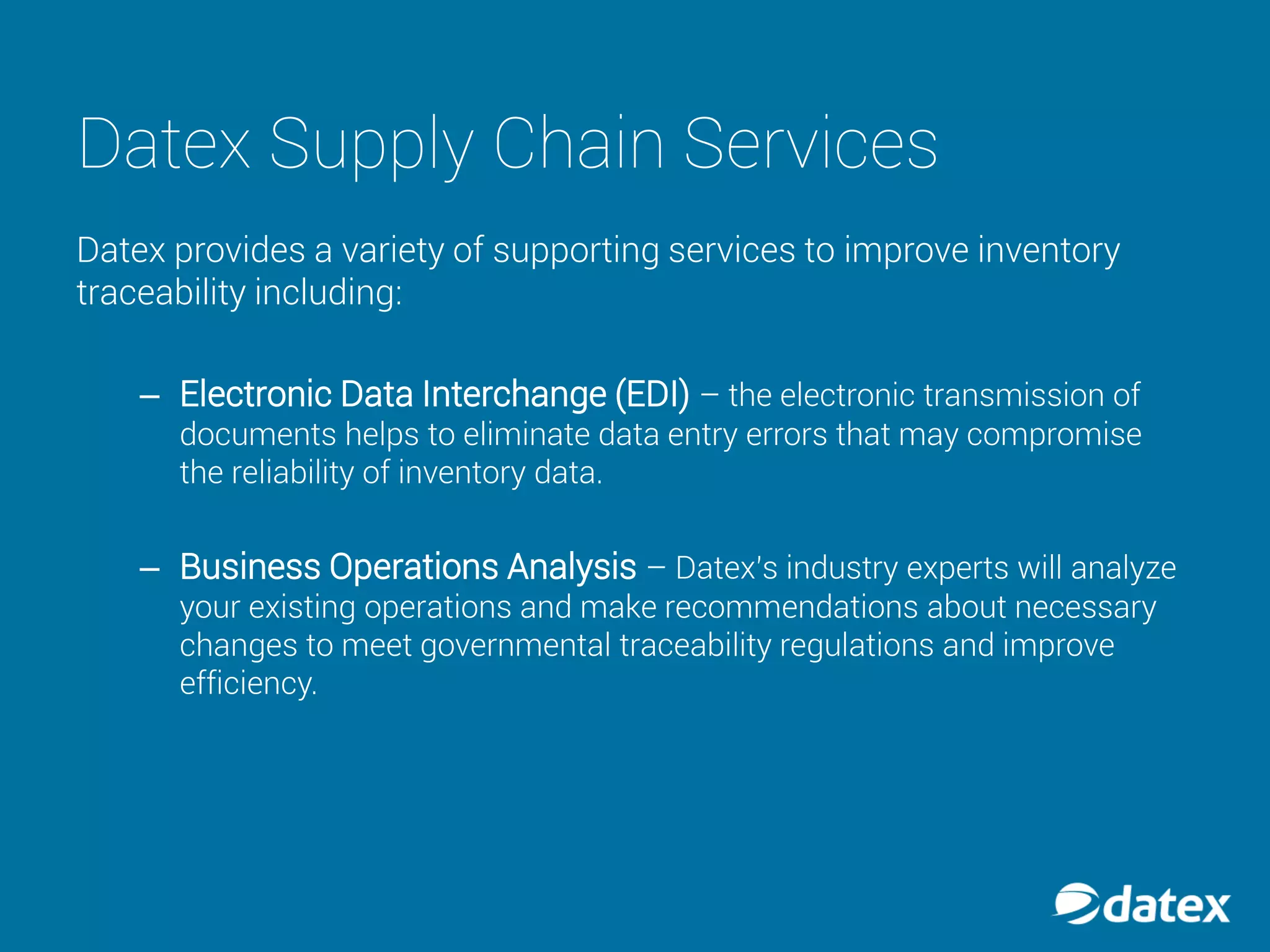 Datex Supply Chain Services
Datex provides a variety of supporting services to improve inventory
traceability including:
– Electronic Data Interchange (EDI) – the electronic transmission of
documents helps to eliminate data entry errors that may compromise
the reliability of inventory data.
– Business Operations Analysis – Datex’s industry experts will analyze
your existing operations and make recommendations about necessary
changes to meet governmental traceability regulations and improve
efficiency.
 
