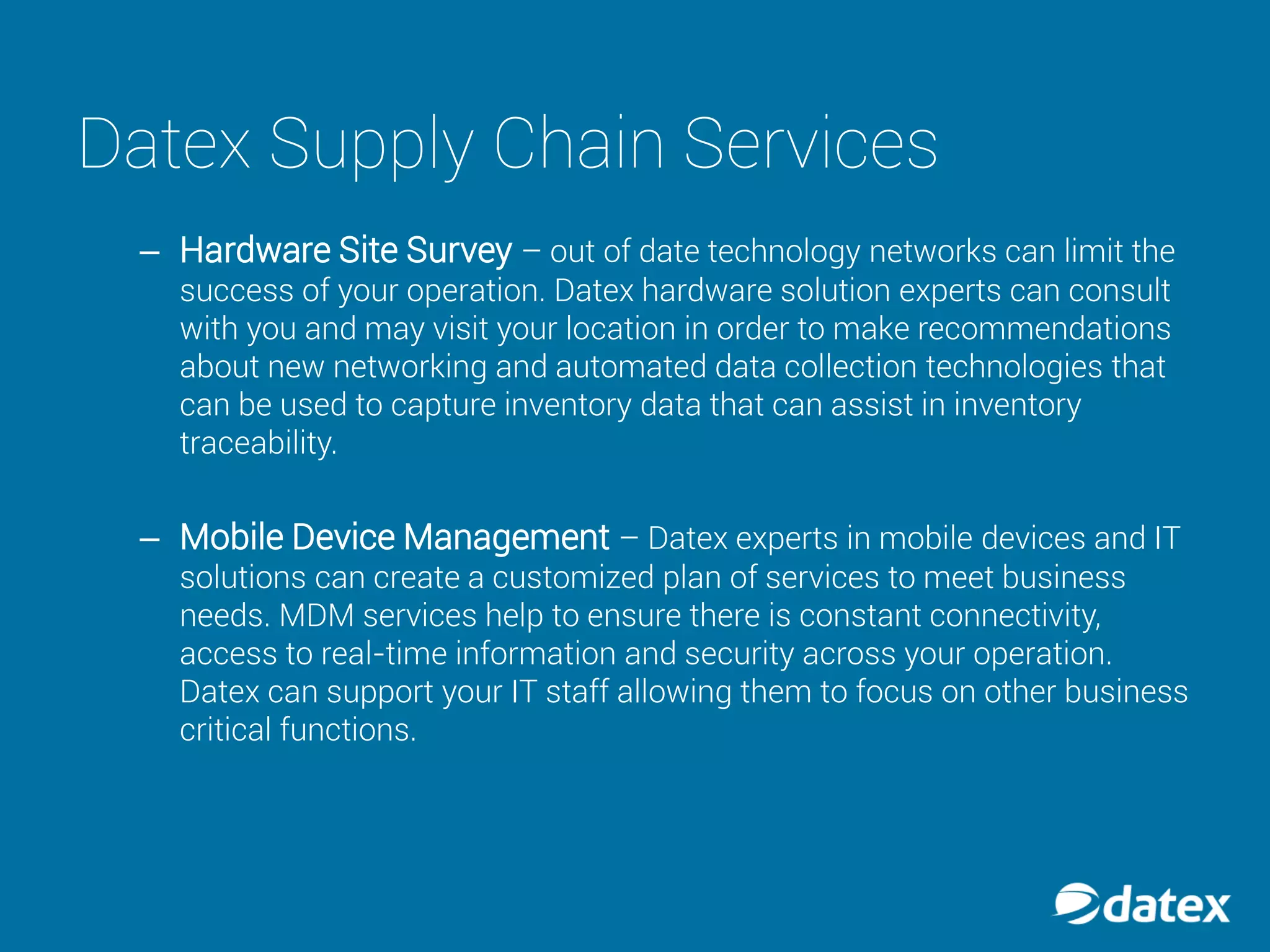 Datex Supply Chain Services
– Hardware Site Survey – out of date technology networks can limit the
success of your operation. Datex hardware solution experts can consult
with you and may visit your location in order to make recommendations
about new networking and automated data collection technologies that
can be used to capture inventory data that can assist in inventory
traceability.
– Mobile Device Management – Datex experts in mobile devices and IT
solutions can create a customized plan of services to meet business
needs. MDM services help to ensure there is constant connectivity,
access to real-time information and security across your operation.
Datex can support your IT staff allowing them to focus on other business
critical functions.
 