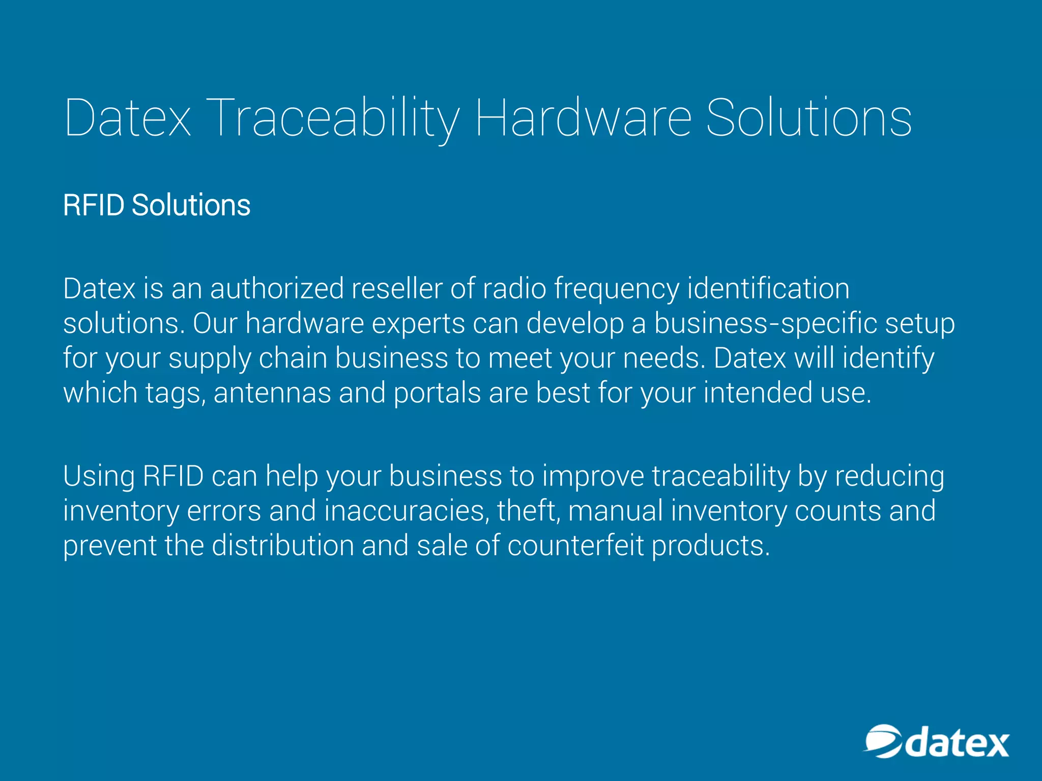 Datex Traceability Hardware Solutions
RFID Solutions
Datex is an authorized reseller of radio frequency identification
solutions. Our hardware experts can develop a business-specific setup
for your supply chain business to meet your needs. Datex will identify
which tags, antennas and portals are best for your intended use.
Using RFID can help your business to improve traceability by reducing
inventory errors and inaccuracies, theft, manual inventory counts and
prevent the distribution and sale of counterfeit products.
 