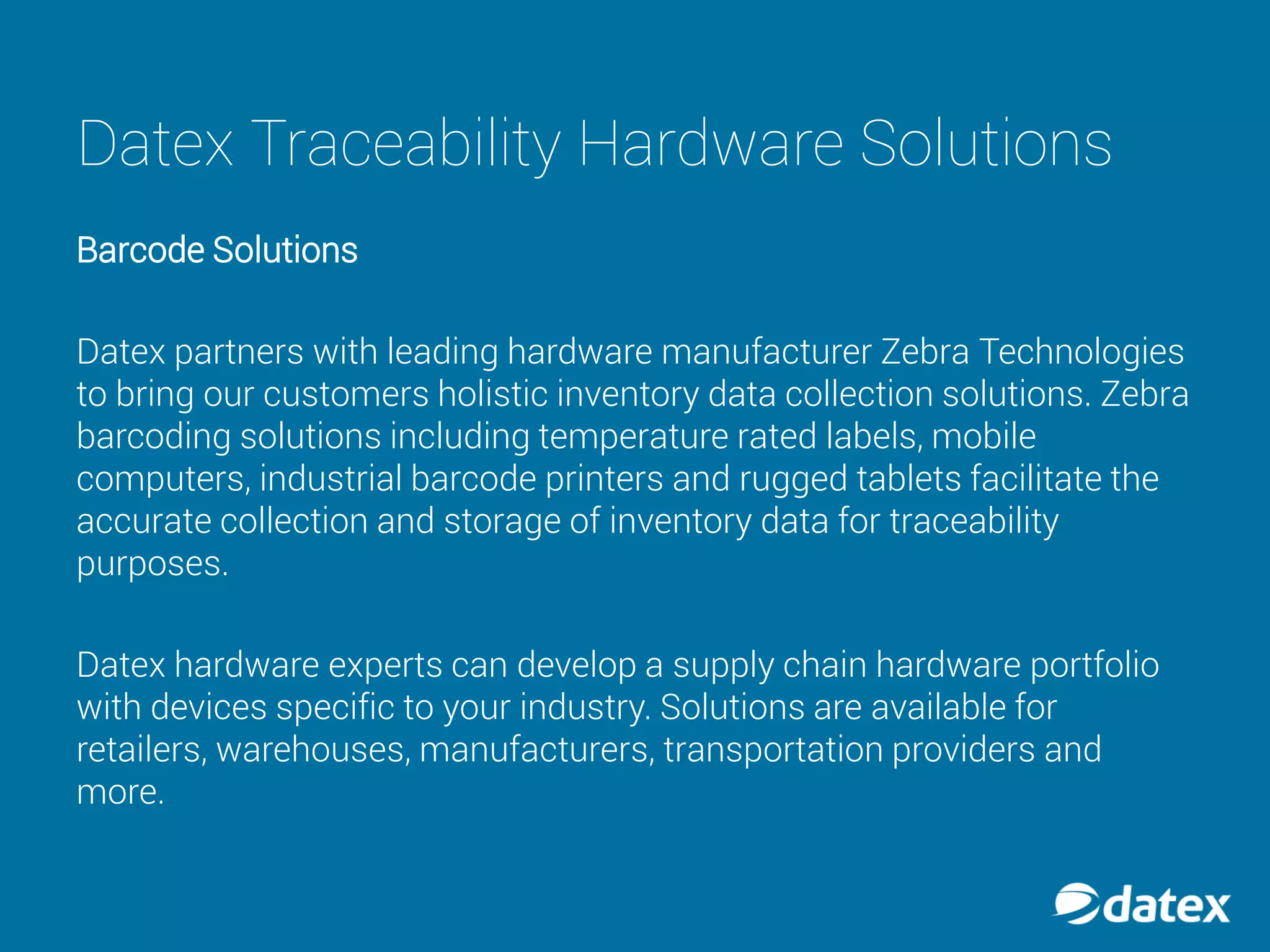 Datex Traceability Hardware Solutions
Barcode Solutions
Datex partners with leading hardware manufacturer Zebra Technologies
to bring our customers holistic inventory data collection solutions. Zebra
barcoding solutions including temperature rated labels, mobile
computers, industrial barcode printers and rugged tablets facilitate the
accurate collection and storage of inventory data for traceability
purposes.
Datex hardware experts can develop a supply chain hardware portfolio
with devices specific to your industry. Solutions are available for
retailers, warehouses, manufacturers, transportation providers and
more.
 
