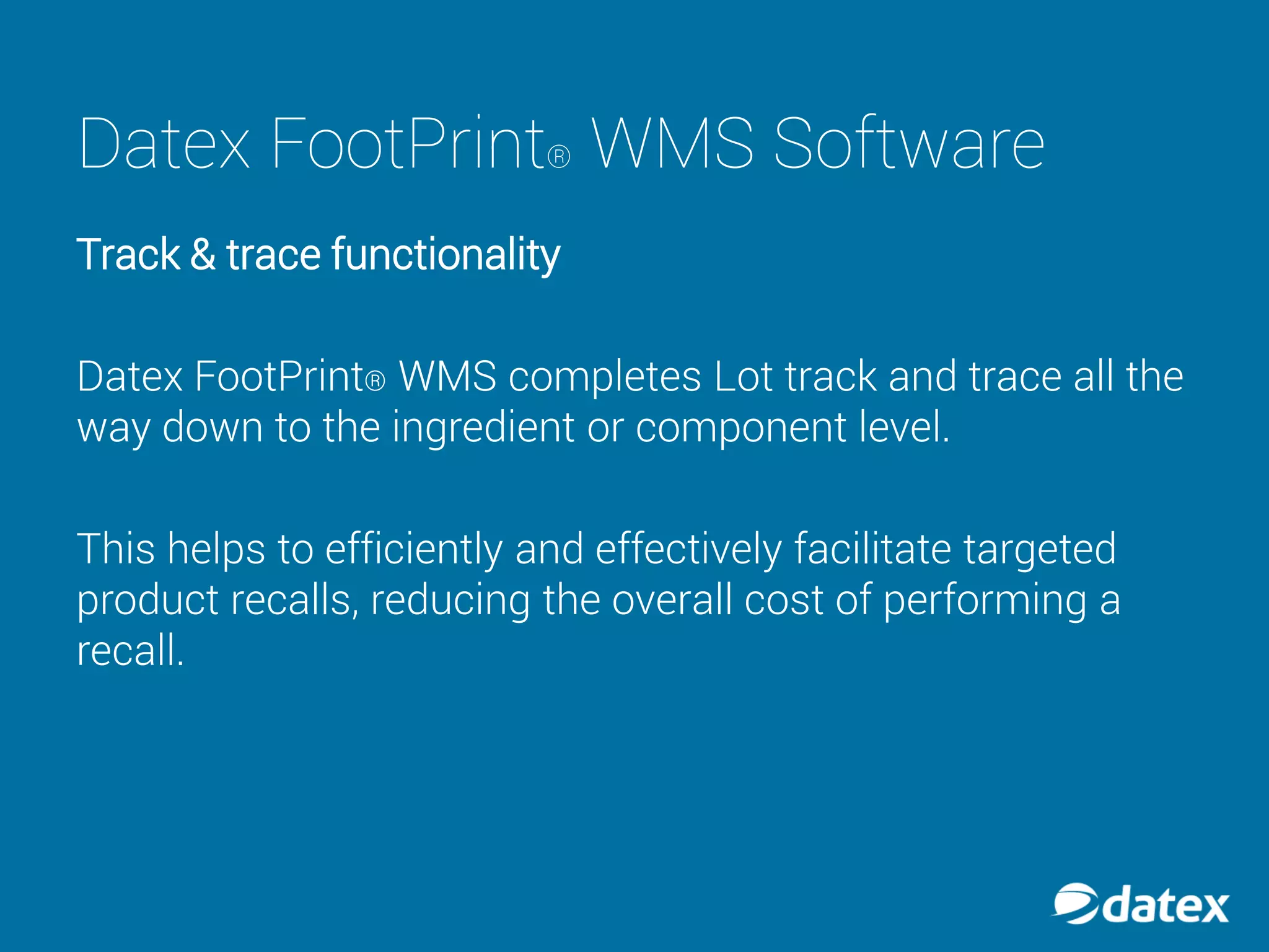 Datex FootPrint® WMS Software
Track & trace functionality
Datex FootPrint® WMS completes Lot track and trace all the
way down to the ingredient or component level.
This helps to efficiently and effectively facilitate targeted
product recalls, reducing the overall cost of performing a
recall.
 
