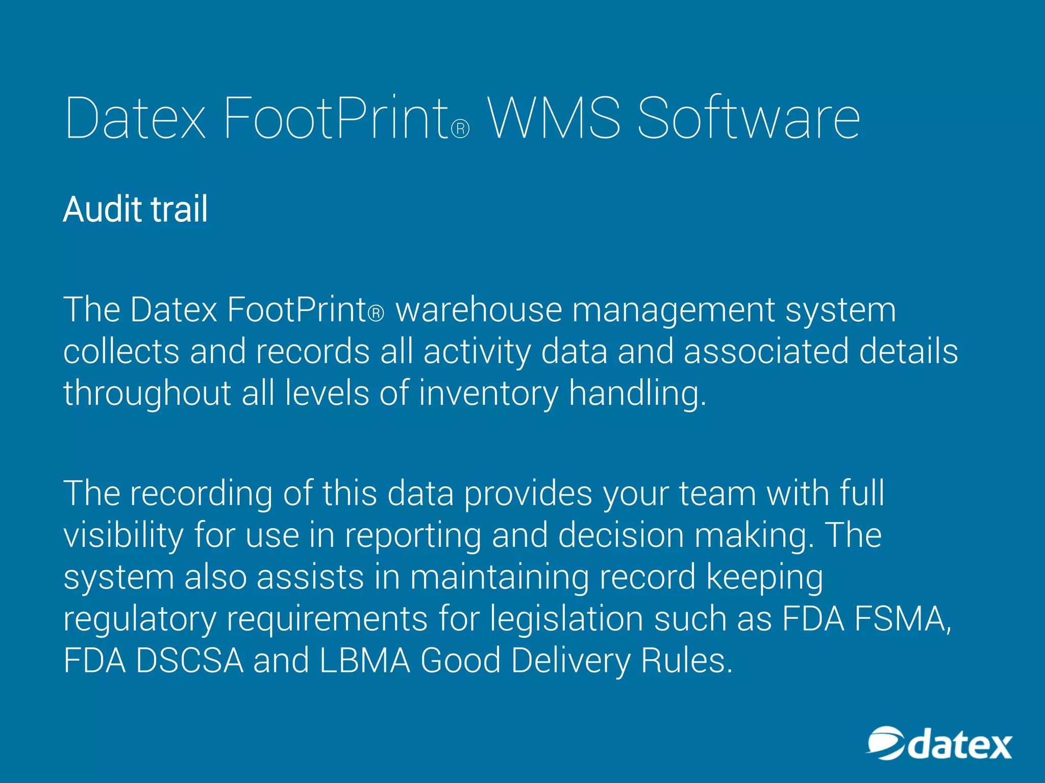 Datex FootPrint® WMS Software
Audit trail
The Datex FootPrint® warehouse management system
collects and records all activity data and associated details
throughout all levels of inventory handling.
The recording of this data provides your team with full
visibility for use in reporting and decision making. The
system also assists in maintaining record keeping
regulatory requirements for legislation such as FDA FSMA,
FDA DSCSA and LBMA Good Delivery Rules.
 