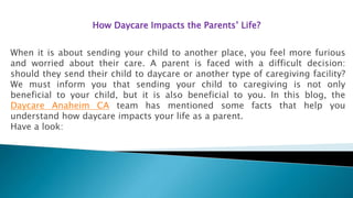 How Daycare Impacts the Parents’ Life?
When it is about sending your child to another place, you feel more furious
and worried about their care. A parent is faced with a difficult decision:
should they send their child to daycare or another type of caregiving facility?
We must inform you that sending your child to caregiving is not only
beneficial to your child, but it is also beneficial to you. In this blog, the
Daycare Anaheim CA team has mentioned some facts that help you
understand how daycare impacts your life as a parent.
Have a look:
 