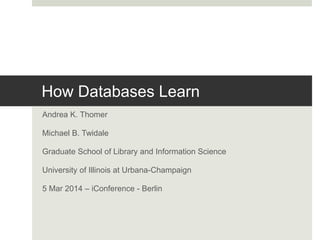 How Databases Learn
Andrea K. Thomer
Michael B. Twidale
Graduate School of Library and Information Science
University of Illinois at Urbana-Champaign
5 Mar 2014 – iConference - Berlin
 