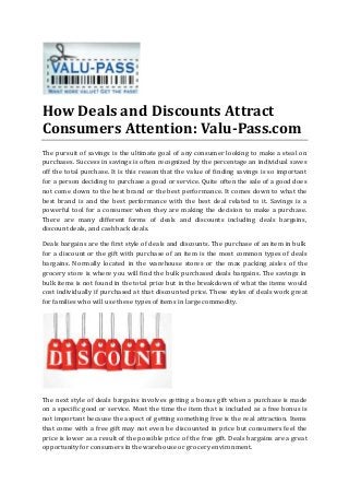 How Deals and Discounts Attract
Consumers Attention: Valu-Pass.com
The pursuit of savings is the ultimate goal of any consumer looking to make a steal on
purchases. Success in savings is often recognized by the percentage an individual saves
off the total purchase. It is this reason that the value of finding savings is so important
for a person deciding to purchase a good or service. Quite often the sale of a good does
not come down to the best brand or the best performance. It comes down to what the
best brand is and the best performance with the best deal related to it. Savings is a
powerful tool for a consumer when they are making the decision to make a purchase.
There are many different forms of deals and discounts including deals bargains,
discount deals, and cash back deals.
Deals bargains are the first style of deals and discounts. The purchase of an item in bulk
for a discount or the gift with purchase of an item is the most common types of deals
bargains. Normally located in the warehouse stores or the max packing aisles of the
grocery store is where you will find the bulk purchased deals bargains. The savings in
bulk items is not found in the total price but in the breakdown of what the items would
cost individually if purchased at that discounted price. These styles of deals work great
for families who will use these types of items in large commodity.
The next style of deals bargains involves getting a bonus gift when a purchase is made
on a specific good or service. Most the time the item that is included as a free bonus is
not important because the aspect of getting something free is the real attraction. Items
that come with a free gift may not even be discounted in price but consumers feel the
price is lower as a result of the possible price of the free gift. Deals bargains are a great
opportunity for consumers in the warehouse or grocery environment.
 