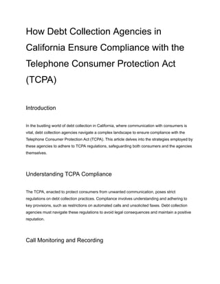 How Debt Collection Agencies in
California Ensure Compliance with the
Telephone Consumer Protection Act
(TCPA)
Introduction
In the bustling world of debt collection in California, where communication with consumers is
vital, debt collection agencies navigate a complex landscape to ensure compliance with the
Telephone Consumer Protection Act (TCPA). This article delves into the strategies employed by
these agencies to adhere to TCPA regulations, safeguarding both consumers and the agencies
themselves.
Understanding TCPA Compliance
The TCPA, enacted to protect consumers from unwanted communication, poses strict
regulations on debt collection practices. Compliance involves understanding and adhering to
key provisions, such as restrictions on automated calls and unsolicited faxes. Debt collection
agencies must navigate these regulations to avoid legal consequences and maintain a positive
reputation.
Call Monitoring and Recording
 