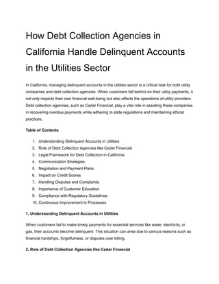 How Debt Collection Agencies in
California Handle Delinquent Accounts
in the Utilities Sector
In California, managing delinquent accounts in the utilities sector is a critical task for both utility
companies and debt collection agencies. When customers fall behind on their utility payments, it
not only impacts their own financial well-being but also affects the operations of utility providers.
Debt collection agencies, such as Cedar Financial, play a vital role in assisting these companies
in recovering overdue payments while adhering to state regulations and maintaining ethical
practices.
Table of Contents
1. Understanding Delinquent Accounts in Utilities
2. Role of Debt Collection Agencies like Cedar Financial
3. Legal Framework for Debt Collection in California
4. Communication Strategies
5. Negotiation and Payment Plans
6. Impact on Credit Scores
7. Handling Disputes and Complaints
8. Importance of Customer Education
9. Compliance with Regulatory Guidelines
10. Continuous Improvement in Processes
1. Understanding Delinquent Accounts in Utilities
When customers fail to make timely payments for essential services like water, electricity, or
gas, their accounts become delinquent. This situation can arise due to various reasons such as
financial hardships, forgetfulness, or disputes over billing.
2. Role of Debt Collection Agencies like Cedar Financial
 