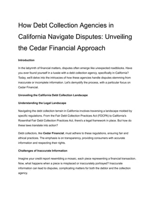 How Debt Collection Agencies in
California Navigate Disputes: Unveiling
the Cedar Financial Approach
Introduction
In the labyrinth of financial matters, disputes often emerge like unexpected roadblocks. Have
you ever found yourself in a tussle with a debt collection agency, specifically in California?
Today, we'll delve into the intricacies of how these agencies handle disputes stemming from
inaccurate or incomplete information. Let's demystify the process, with a particular focus on
Cedar Financial.
Unraveling the California Debt Collection Landscape
Understanding the Legal Landscape
Navigating the debt collection terrain in California involves traversing a landscape molded by
specific regulations. From the Fair Debt Collection Practices Act (FDCPA) to California's
Rosenthal Fair Debt Collection Practices Act, there's a legal framework in place. But how do
these laws translate into action?
Debt collectors, like Cedar Financial, must adhere to these regulations, ensuring fair and
ethical practices. The emphasis is on transparency, providing consumers with accurate
information and respecting their rights.
Challenges of Inaccurate Information
Imagine your credit report resembling a mosaic, each piece representing a financial transaction.
Now, what happens when a piece is misplaced or inaccurately portrayed? Inaccurate
information can lead to disputes, complicating matters for both the debtor and the collection
agency.
 