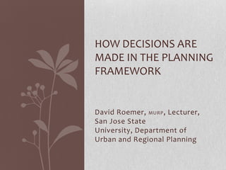 HOW DECISIONS ARE
MADE IN THE PLANNING
FRAMEWORK


David Roemer, MURP , Lecturer,
San Jose State
University, Department of
Urban and Regional Planning
 