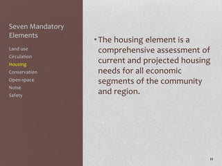 Seven Mandatory
Elements
                  • The housing element is a
Land use            comprehensive assessment of
Circulation
Housing
                    current and projected housing
Conservation        needs for all economic
Open-space          segments of the community
Noise
Safety
                    and region.




                                                11
 