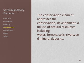 Seven Mandatory
Elements
                  • The conservation element
Land use            addresses the
Circulation
Housing
                    conservation, development, a
Conservation        nd use of natural resources
Open-space          including
Noise
Safety
                    water, forests, soils, rivers, an
                    d mineral deposits.




                                                        12
 