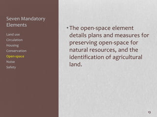Seven Mandatory
Elements
                  • The open-space element
Land use            details plans and measures for
Circulation
Housing
                    preserving open-space for
Conservation        natural resources, and the
Open-space          identification of agricultural
Noise
Safety
                    land.




                                                 13
 