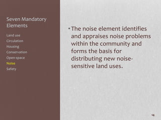 Seven Mandatory
Elements
                  • The noise element identifies
Land use            and appraises noise problems
Circulation
Housing
                    within the community and
Conservation        forms the basis for
Open-space          distributing new noise-
Noise
Safety
                    sensitive land uses.




                                                   14
 
