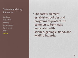 Seven Mandatory
Elements
                  • The safety element
Land use            establishes policies and
Circulation
Housing
                    programs to protect the
Conservation        community from risks
Open-space          associated with
Noise
Safety
                    seismic, geologic, flood, and
                    wildfire hazards.




                                                    15
 