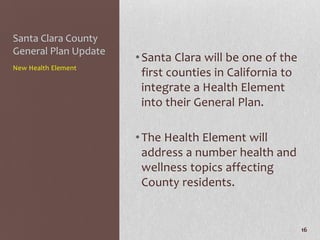 Santa Clara County
General Plan Update
                      • Santa Clara will be one of the
New Health Element
                        first counties in California to
                        integrate a Health Element
                        into their General Plan.

                      • The Health Element will
                        address a number health and
                        wellness topics affecting
                        County residents.


                                                          16
 