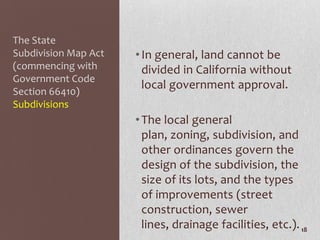 The State
Subdivision Map Act   • In general, land cannot be
(commencing with        divided in California without
Government Code
                        local government approval.
Section 66410)
Subdivisions
                      • The local general
                        plan, zoning, subdivision, and
                        other ordinances govern the
                        design of the subdivision, the
                        size of its lots, and the types
                        of improvements (street
                        construction, sewer
                        lines, drainage facilities, etc.). 18
 