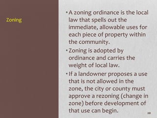 • A zoning ordinance is the local
Zoning     law that spells out the
           immediate, allowable uses for
           each piece of property within
           the community.
         • Zoning is adopted by
           ordinance and carries the
           weight of local law.
         • If a landowner proposes a use
           that is not allowed in the
           zone, the city or county must
           approve a rezoning (change in
           zone) before development of
           that use can begin.           20
 
