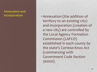 Annexation and
Incorporation    • Annexation (the addition of
                   territory to an existing city)
                   and incorporation (creation of
                   a new city) are controlled by
                   the Local Agency Formation
                   Commission (LAFCO)
                   established in each county by
                   the state's Cortese-Knox Act
                   (commencing with
                   Government Code Section
                   56000).
                                                21
 