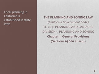 Local planning in
California is           THE PLANNING AND ZONING LAW
established in state
                          (California Government Code)
laws
                       TITLE 7. PLANNING AND LAND USE
                       DIVISION 1. PLANNING AND ZONING
                          Chapter 1. General Provisions
                             (Sections 65000 et seq.)




                                                      4
 