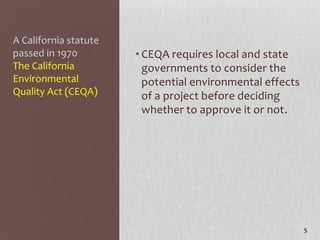A California statute
passed in 1970         • CEQA requires local and state
The California           governments to consider the
Environmental            potential environmental effects
Quality Act (CEQA)       of a project before deciding
                         whether to approve it or not.




                                                           5
 