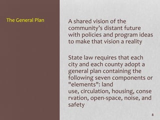 The General Plan   A shared vision of the
                   community’s distant future
                   with policies and program ideas
                   to make that vision a reality

                   State law requires that each
                   city and each county adopt a
                   general plan containing the
                   following seven components or
                   "elements": land
                   use, circulation, housing, conse
                   rvation, open-space, noise, and
                   safety
                                                  8
 