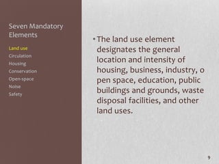 Seven Mandatory
Elements
                  • The land use element
Land use            designates the general
Circulation
Housing
                    location and intensity of
Conservation        housing, business, industry, o
Open-space          pen space, education, public
Noise
Safety
                    buildings and grounds, waste
                    disposal facilities, and other
                    land uses.




                                                     9
 