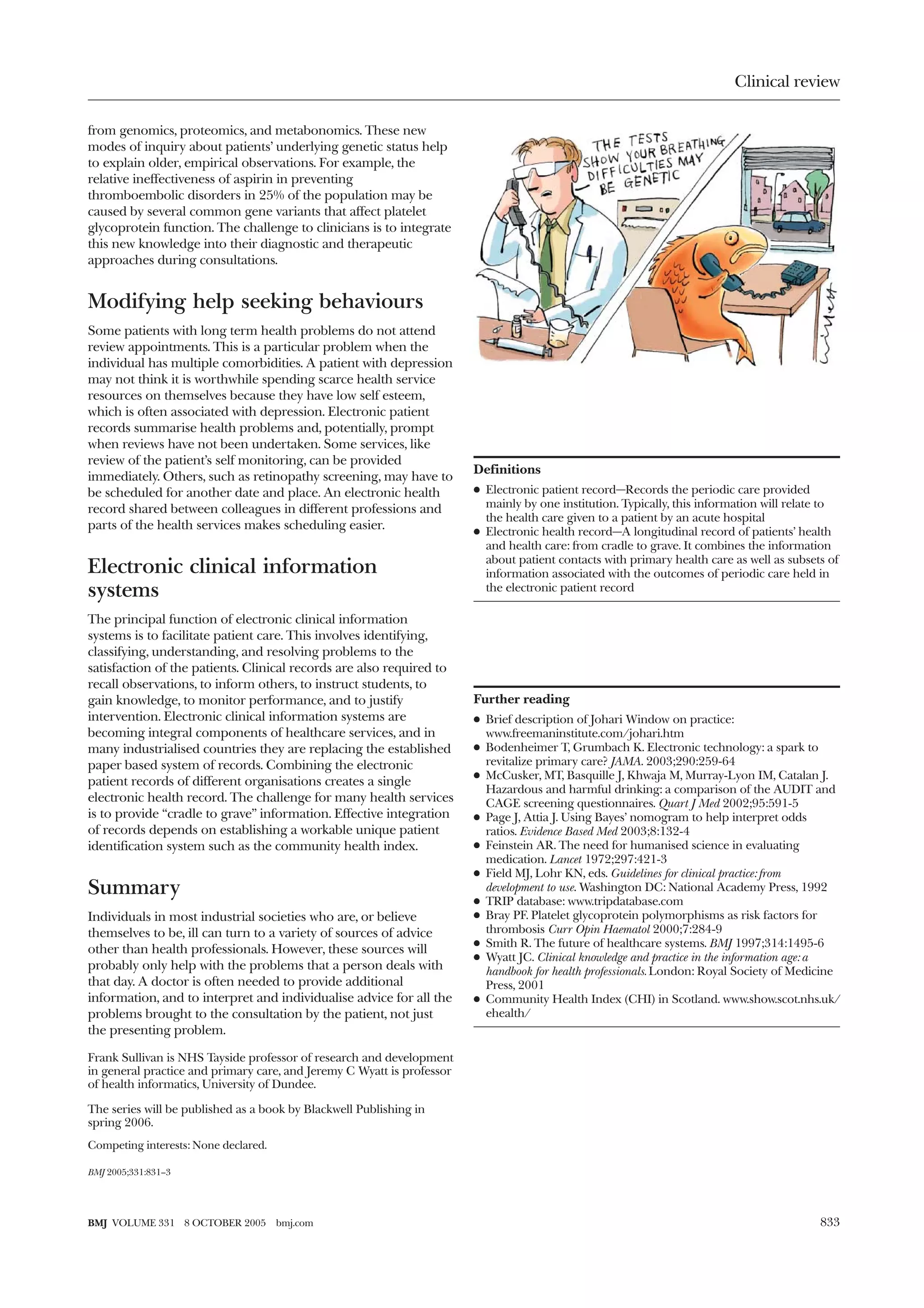 Clinical review

from genomics, proteomics, and metabonomics. These new
modes of inquiry about patients’ underlying genetic status help
to explain older, empirical observations. For example, the
relative ineffectiveness of aspirin in preventing
thromboembolic disorders in 25% of the population may be
caused by several common gene variants that affect platelet
glycoprotein function. The challenge to clinicians is to integrate
this new knowledge into their diagnostic and therapeutic
approaches during consultations.


Modifying help seeking behaviours
Some patients with long term health problems do not attend
review appointments. This is a particular problem when the
individual has multiple comorbidities. A patient with depression
may not think it is worthwhile spending scarce health service
resources on themselves because they have low self esteem,
which is often associated with depression. Electronic patient
records summarise health problems and, potentially, prompt
when reviews have not been undertaken. Some services, like
review of the patient’s self monitoring, can be provided
                                                                        Definitions
immediately. Others, such as retinopathy screening, may have to
be scheduled for another date and place. An electronic health           x Electronic patient record—Records the periodic care provided
record shared between colleagues in different professions and             mainly by one institution. Typically, this information will relate to
                                                                          the health care given to a patient by an acute hospital
parts of the health services makes scheduling easier.                   x Electronic health record—A longitudinal record of patients’ health
                                                                          and health care: from cradle to grave. It combines the information
                                                                          about patient contacts with primary health care as well as subsets of
Electronic clinical information                                           information associated with the outcomes of periodic care held in
systems                                                                   the electronic patient record

The principal function of electronic clinical information
systems is to facilitate patient care. This involves identifying,
classifying, understanding, and resolving problems to the
satisfaction of the patients. Clinical records are also required to
recall observations, to inform others, to instruct students, to
gain knowledge, to monitor performance, and to justify                  Further reading
intervention. Electronic clinical information systems are               x Brief description of Johari Window on practice:
becoming integral components of healthcare services, and in               www.freemaninstitute.com/johari.htm
many industrialised countries they are replacing the established        x Bodenheimer T, Grumbach K. Electronic technology: a spark to
paper based system of records. Combining the electronic                   revitalize primary care? JAMA. 2003;290:259-64
                                                                        x McCusker, MT, Basquille J, Khwaja M, Murray-Lyon IM, Catalan J.
patient records of different organisations creates a single
                                                                          Hazardous and harmful drinking: a comparison of the AUDIT and
electronic health record. The challenge for many health services          CAGE screening questionnaires. Quart J Med 2002;95:591-5
is to provide “cradle to grave” information. Effective integration      x Page J, Attia J. Using Bayes’ nomogram to help interpret odds
of records depends on establishing a workable unique patient              ratios. Evidence Based Med 2003;8:132-4
identification system such as the community health index.               x Feinstein AR. The need for humanised science in evaluating
                                                                          medication. Lancet 1972;297:421-3
                                                                        x Field MJ, Lohr KN, eds. Guidelines for clinical practice: from
Summary                                                                   development to use. Washington DC: National Academy Press, 1992
                                                                        x TRIP database: www.tripdatabase.com
Individuals in most industrial societies who are, or believe            x Bray PF. Platelet glycoprotein polymorphisms as risk factors for
themselves to be, ill can turn to a variety of sources of advice          thrombosis Curr Opin Haematol 2000;7:284-9
                                                                        x Smith R. The future of healthcare systems. BMJ 1997;314:1495-6
other than health professionals. However, these sources will
                                                                        x Wyatt JC. Clinical knowledge and practice in the information age: a
probably only help with the problems that a person deals with             handbook for health professionals. London: Royal Society of Medicine
that day. A doctor is often needed to provide additional                  Press, 2001
information, and to interpret and individualise advice for all the      x Community Health Index (CHI) in Scotland. www.show.scot.nhs.uk/
problems brought to the consultation by the patient, not just             ehealth/
the presenting problem.

Frank Sullivan is NHS Tayside professor of research and development
in general practice and primary care, and Jeremy C Wyatt is professor
of health informatics, University of Dundee.

The series will be published as a book by Blackwell Publishing in
spring 2006.
Competing interests: None declared.

BMJ 2005;331:831–3




BMJ VOLUME 331       8 OCTOBER 2005   bmj.com                                                                                              833
 