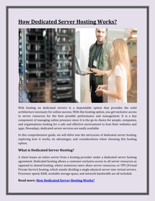 How Dedicated Server Hosting Works?
Web hosting on dedicated servers is a dependable option that provides the solid
architecture necessary for online success. With this hosting option, you get exclusive access
to server resources for the best possible performance and management. It is a key
component of managing online presence since it is the go-to choice for people, companies,
and organizations looking for a safe and effective environment to host their websites and
apps. Nowadays, dedicated server services are easily available.
In this comprehensive guide, we will delve into the intricacies of dedicated server hosting,
exploring how it works, its advantages, and considerations when choosing this hosting
option.
What is Dedicated Server Hosting?
A client leases an entire server from a hosting provider under a dedicated server hosting
agreement. Dedicated hosting allows a customer exclusive access to all server resources as
opposed to shared hosting, where numerous users share server resources, or VPS (Virtual
Private Server) hosting, which entails dividing a single physical server into virtual servers.
Processor speed, RAM, available storage space, and network bandwidth are all included.
Read more: How Dedicated Server Hosting Works?
 