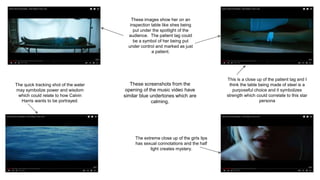 These screenshots from the
opening of the music video have
similar blue undertones which are
calming.
These images show her on an
inspection table like shes being
put under the spotlight of the
audience. The patient tag could
be a symbol of her being put
under control and marked as just
a patient.
The quick tracking shot of the water
may symbolize power and wisdom
which could relate to how Calvin
Harris wants to be portrayed.
The extreme close up of the girls lips
has sexual connotations and the half
light creates mystery.
This is a close up of the patient tag and I
think the table being made of steel is a
purposeful choice and it symbolizes
strength which could correlate to this star
persona
 