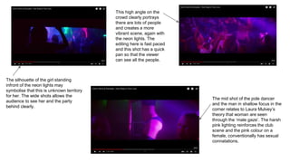 The silhouette of the girl standing
infront of the neon lights may
symbolise that this is unknown territory
for her. The wide shots allows the
audience to see her and the party
behind clearly.
The mid shot of the pole dancer
and the man in shallow focus in the
corner relates to Laura Mulvey’s
theory that woman are seen
through the ‘male gaze’. The harsh
pink lighting reinforces the club
scene and the pink colour on a
female, conventionally has sexual
connatations.
This high angle on the
crowd clearly portrays
there are lots of people
and creates a more
vibrant scene, again with
the neon lights. The
editing here is fast paced
and this shot has a quick
pan so that the viewer
can see all the people.
 
