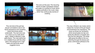 This set is at the pool. The recurring
theme of water symbolises wisdom
and water is a symbol of music which
relates perfectly to the music video
which has continuously scenes of
clubbing.
This mid shot of the girl has
sexual connotations due to her
facial expressions and revealing
dress that shows whats
underneath. The next shot cuts
to a close up of a male which
again, relates to Mulvey’s male
gaze theory. The main performer
is in shallow focus with the other
girls in the background in high
heels and swimsuits which
suggests luxury.
This clip is filmed in slo motion which
makes the moment of the girl clearer
and emphasize her importance. The
close up shows her red lipstick
which accentuates her lips and
grabs the attention of people who
may find her attractive. The white
light gives the effect of the sun
beaming through the leaves and
gives a whimsical softness to the
shot.
 