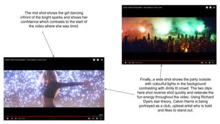 The mid shot shows the girl dancing
infront of the bright sparks and shows her
confidence which contrasts to the start of
the video where she was timid.
Finally, a wide shot shows the party outside
with colourful lights in the background
contrasting with dimly lit crowd. The two clips
here shot reverse shot quickly and reiterate the
fun energy throughout the video. Using Richard
Dyers star theory, Calvin Harris is being
portrayed as a club, upbeat artist who is bold
and likes to stand out.
 