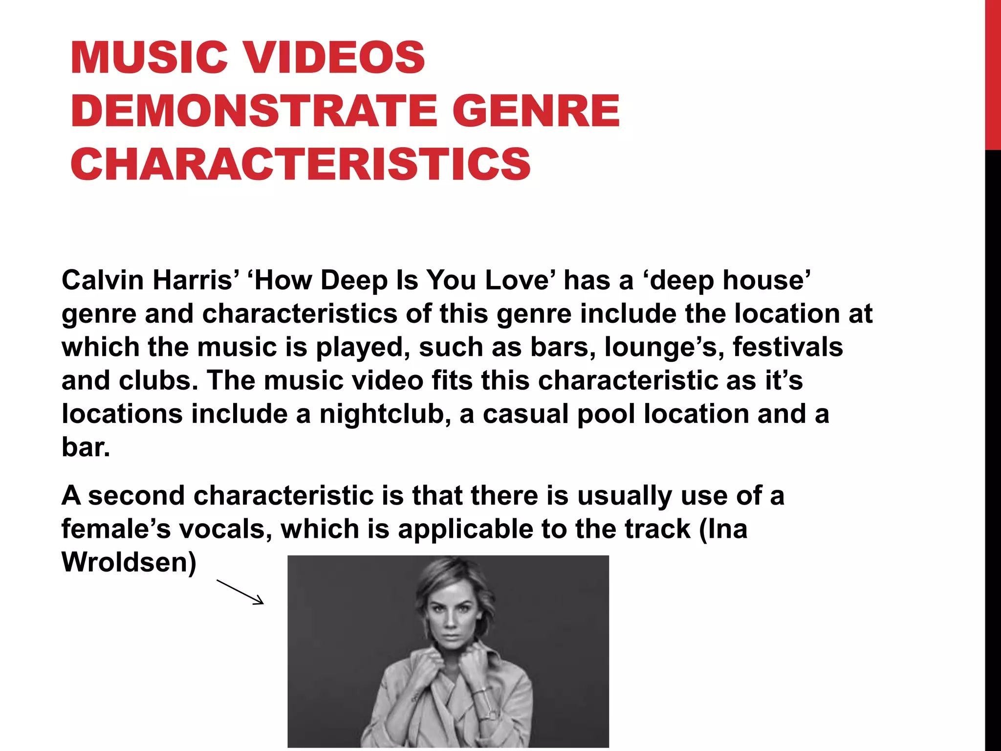 MUSIC VIDEOS
DEMONSTRATE GENRE
CHARACTERISTICS
Calvin Harris’ ‘How Deep Is You Love’ has a ‘deep house’
genre and characteristics of this genre include the location at
which the music is played, such as bars, lounge’s, festivals
and clubs. The music video fits this characteristic as it’s
locations include a nightclub, a casual pool location and a
bar.
A second characteristic is that there is usually use of a
female’s vocals, which is applicable to the track (Ina
Wroldsen)
 