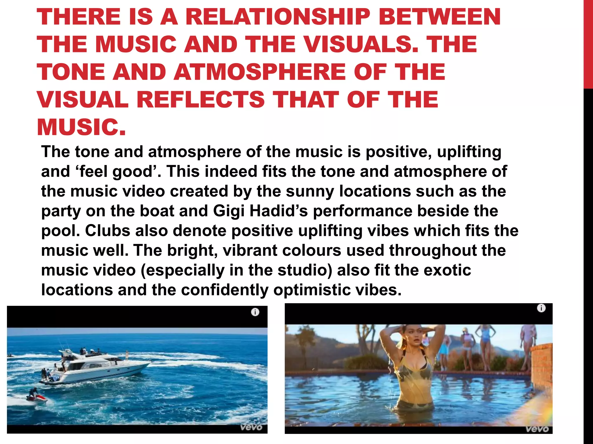 THERE IS A RELATIONSHIP BETWEEN
THE MUSIC AND THE VISUALS. THE
TONE AND ATMOSPHERE OF THE
VISUAL REFLECTS THAT OF THE
MUSIC.
The tone and atmosphere of the music is positive, uplifting
and ‘feel good’. This indeed fits the tone and atmosphere of
the music video created by the sunny locations such as the
party on the boat and Gigi Hadid’s performance beside the
pool. Clubs also denote positive uplifting vibes which fits the
music well. The bright, vibrant colours used throughout the
music video (especially in the studio) also fit the exotic
locations and the confidently optimistic vibes.
 