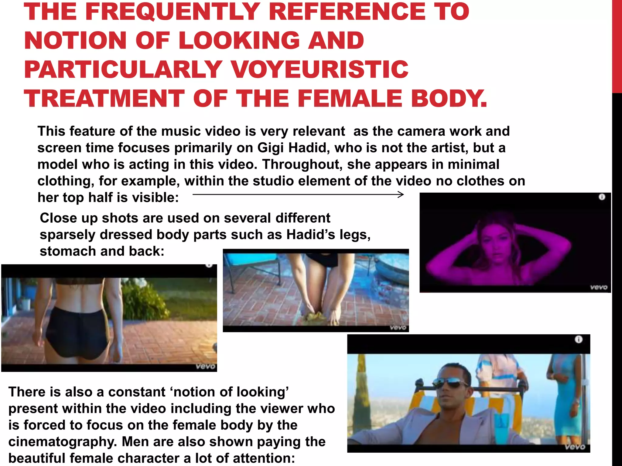 THE FREQUENTLY REFERENCE TO
NOTION OF LOOKING AND
PARTICULARLY VOYEURISTIC
TREATMENT OF THE FEMALE BODY.
This feature of the music video is very relevant as the camera work and
screen time focuses primarily on Gigi Hadid, who is not the artist, but a
model who is acting in this video. Throughout, she appears in minimal
clothing, for example, within the studio element of the video no clothes on
her top half is visible:
Close up shots are used on several different
sparsely dressed body parts such as Hadid’s legs,
stomach and back:
There is also a constant ‘notion of looking’
present within the video including the viewer who
is forced to focus on the female body by the
cinematography. Men are also shown paying the
beautiful female character a lot of attention:
 