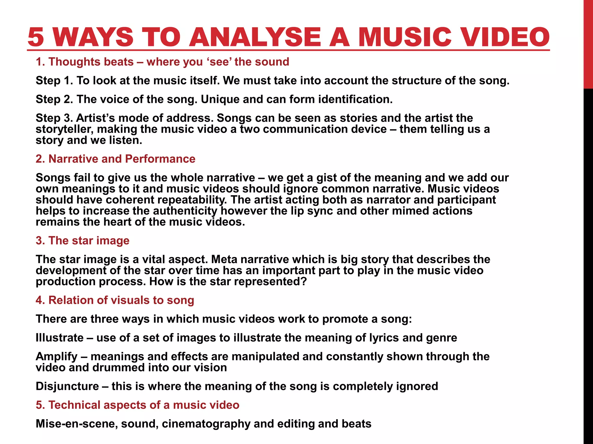 5 WAYS TO ANALYSE A MUSIC VIDEO
1. Thoughts beats – where you ‘see’ the sound
Step 1. To look at the music itself. We must take into account the structure of the song.
Step 2. The voice of the song. Unique and can form identification.
Step 3. Artist’s mode of address. Songs can be seen as stories and the artist the
storyteller, making the music video a two communication device – them telling us a
story and we listen.
2. Narrative and Performance
Songs fail to give us the whole narrative – we get a gist of the meaning and we add our
own meanings to it and music videos should ignore common narrative. Music videos
should have coherent repeatability. The artist acting both as narrator and participant
helps to increase the authenticity however the lip sync and other mimed actions
remains the heart of the music videos.
3. The star image
The star image is a vital aspect. Meta narrative which is big story that describes the
development of the star over time has an important part to play in the music video
production process. How is the star represented?
4. Relation of visuals to song
There are three ways in which music videos work to promote a song:
Illustrate – use of a set of images to illustrate the meaning of lyrics and genre
Amplify – meanings and effects are manipulated and constantly shown through the
video and drummed into our vision
Disjuncture – this is where the meaning of the song is completely ignored
5. Technical aspects of a music video
Mise-en-scene, sound, cinematography and editing and beats
 