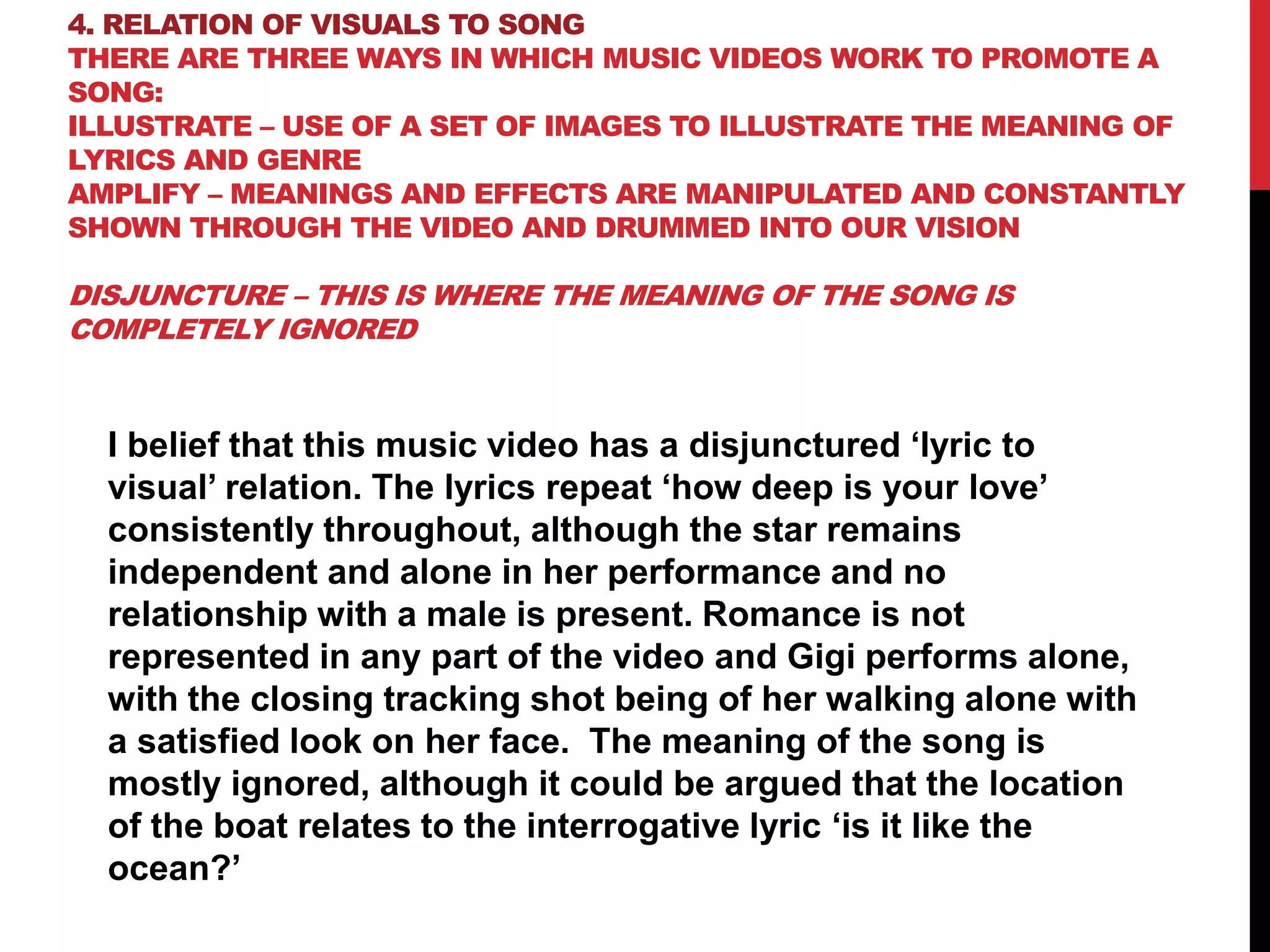 4. RELATION OF VISUALS TO SONG
THERE ARE THREE WAYS IN WHICH MUSIC VIDEOS WORK TO PROMOTE A
SONG:
ILLUSTRATE – USE OF A SET OF IMAGES TO ILLUSTRATE THE MEANING OF
LYRICS AND GENRE
AMPLIFY – MEANINGS AND EFFECTS ARE MANIPULATED AND CONSTANTLY
SHOWN THROUGH THE VIDEO AND DRUMMED INTO OUR VISION
DISJUNCTURE – THIS IS WHERE THE MEANING OF THE SONG IS
COMPLETELY IGNORED
I belief that this music video has a disjunctured ‘lyric to
visual’ relation. The lyrics repeat ‘how deep is your love’
consistently throughout, although the star remains
independent and alone in her performance and no
relationship with a male is present. Romance is not
represented in any part of the video and Gigi performs alone,
with the closing tracking shot being of her walking alone with
a satisfied look on her face. The meaning of the song is
mostly ignored, although it could be argued that the location
of the boat relates to the interrogative lyric ‘is it like the
ocean?’
 