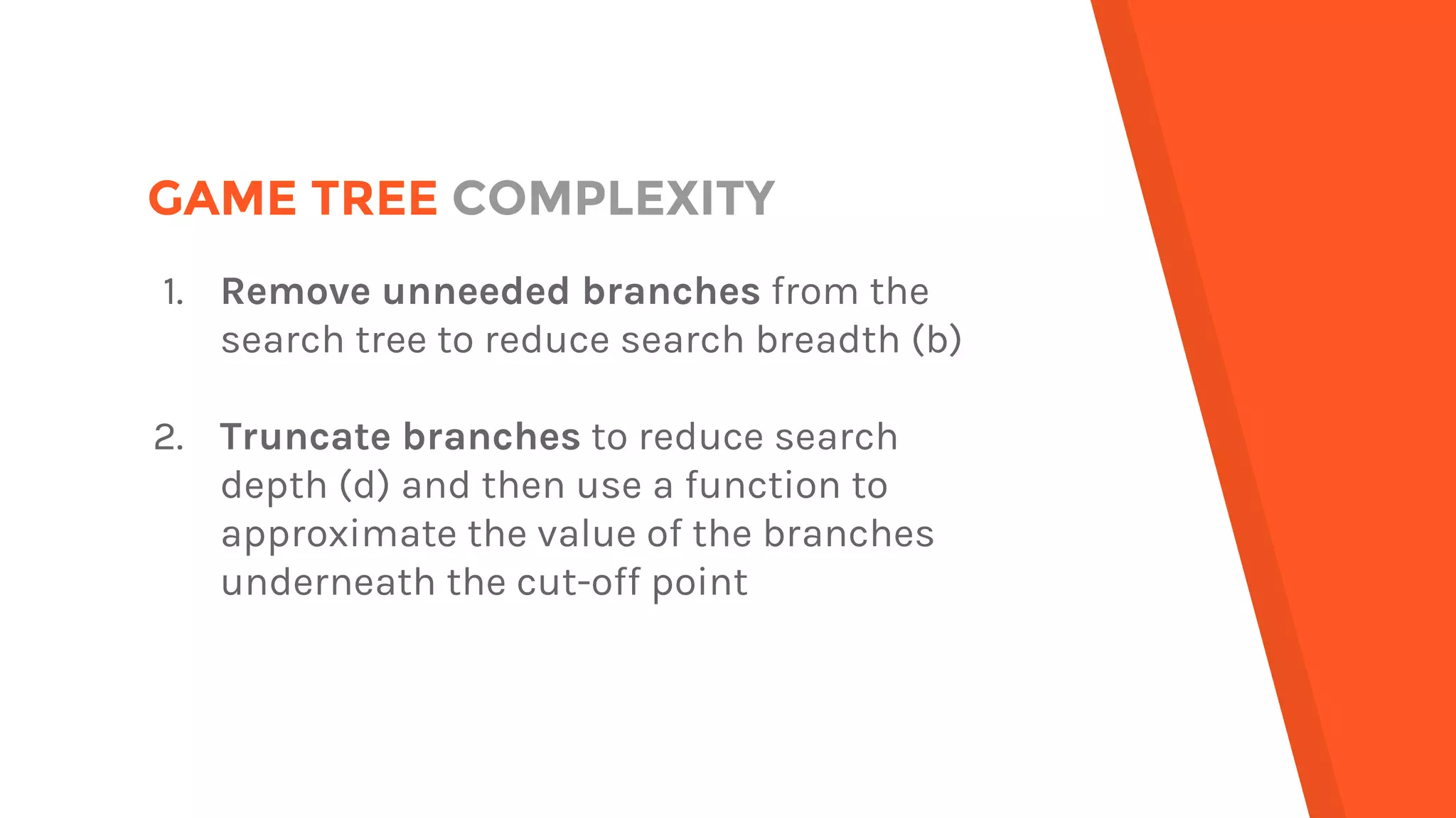 GAME TREE COMPLEXITY
1. Remove unneeded branches from the
search tree to reduce search breadth (b)
2. Truncate branches to reduce search
depth (d) and then use a function to
approximate the value of the branches
underneath the cut-off point
 