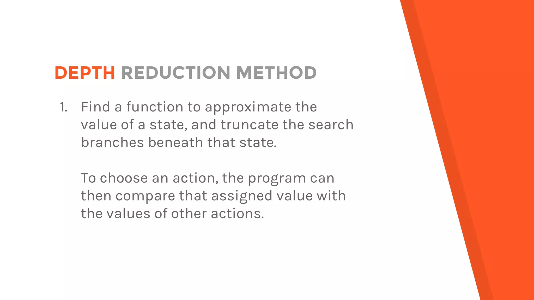 DEPTH REDUCTION METHOD
1. Find a function to approximate the
value of a state, and truncate the search
branches beneath that state.
To choose an action, the program can
then compare that assigned value with
the values of other actions.
 