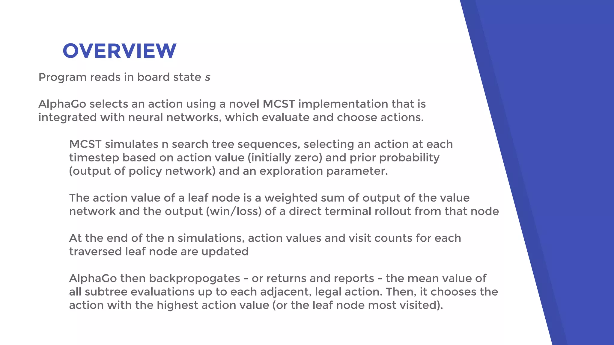 OVERVIEW
Program reads in board state s
AlphaGo selects an action using a novel MCST implementation that is
integrated with neural networks, which evaluate and choose actions.
MCST simulates n search tree sequences, selecting an action at each
timestep based on action value (initially zero) and prior probability
(output of policy network) and an exploration parameter.
The action value of a leaf node is a weighted sum of output of the value
network and the output (win/loss) of a direct terminal rollout from that node
At the end of the n simulations, action values and visit counts for each
traversed leaf node are updated
AlphaGo then backpropogates - or returns and reports - the mean value of
all subtree evaluations up to each adjacent, legal action. Then, it chooses the
action with the highest action value (or the leaf node most visited).
 