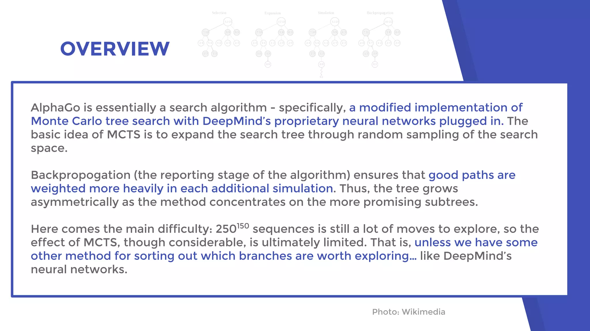 OVERVIEW
Photo: Wikimedia
AlphaGo is essentially a search algorithm - specifically, a modified implementation of
Monte Carlo tree search with DeepMind’s proprietary neural networks plugged in. The
basic idea of MCTS is to expand the search tree through random sampling of the search
space.
Backpropogation (the reporting stage of the algorithm) ensures that good paths are
weighted more heavily in each additional simulation. Thus, the tree grows
asymmetrically as the method concentrates on the more promising subtrees.
Here comes the main difficulty: 250150
sequences is still a lot of moves to explore, so the
effect of MCTS, though considerable, is ultimately limited. That is, unless we have some
other method for sorting out which branches are worth exploring… like DeepMind’s
neural networks.
 