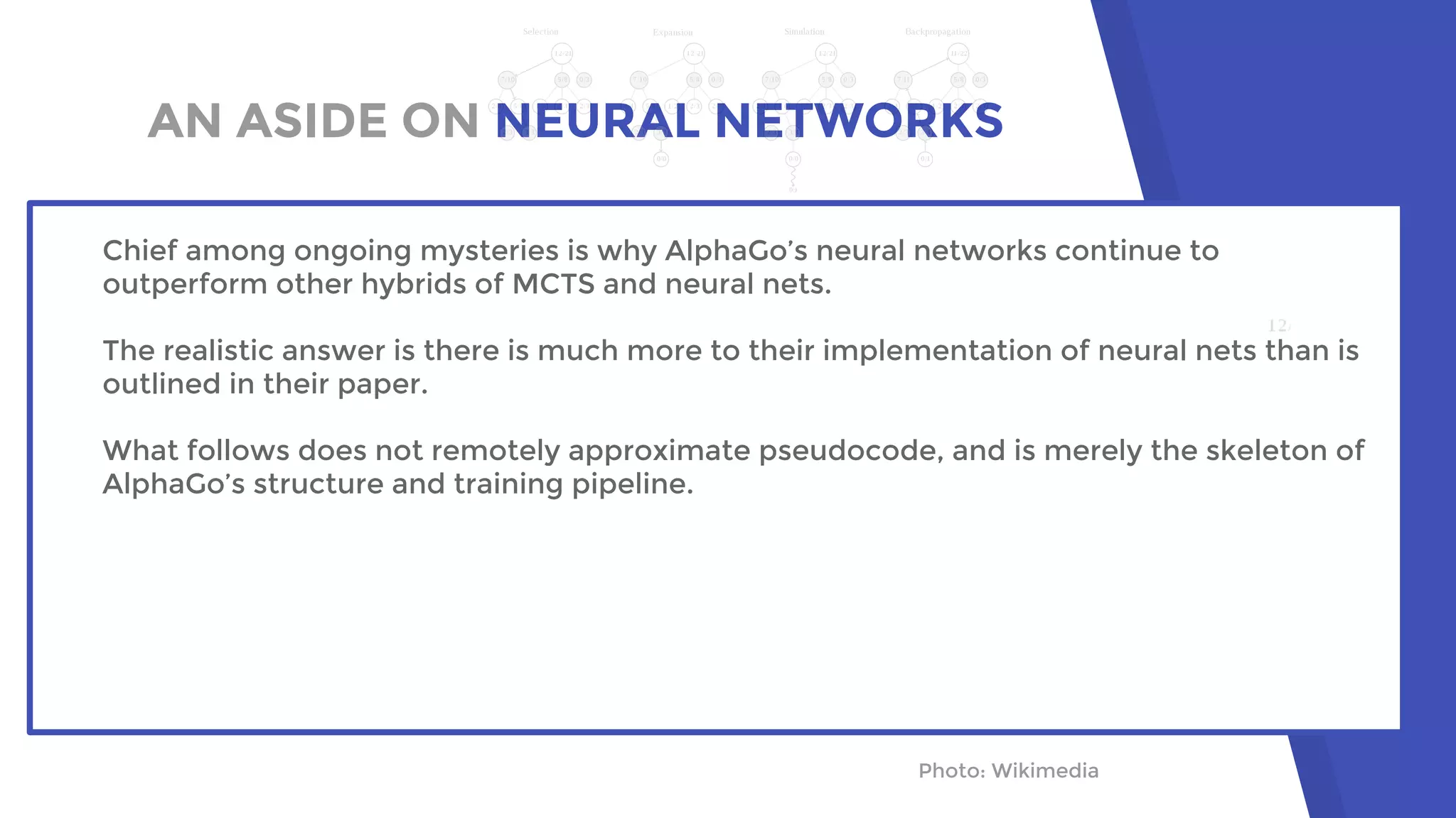 AN ASIDE ON NEURAL NETWORKS
Photo: Wikimedia
Chief among ongoing mysteries is why AlphaGo’s neural networks continue to
outperform other hybrids of MCTS and neural nets.
The realistic answer is there is much more to their implementation of neural nets than is
outlined in their paper.
What follows does not remotely approximate pseudocode, and is merely the skeleton of
AlphaGo’s structure and training pipeline.
 
