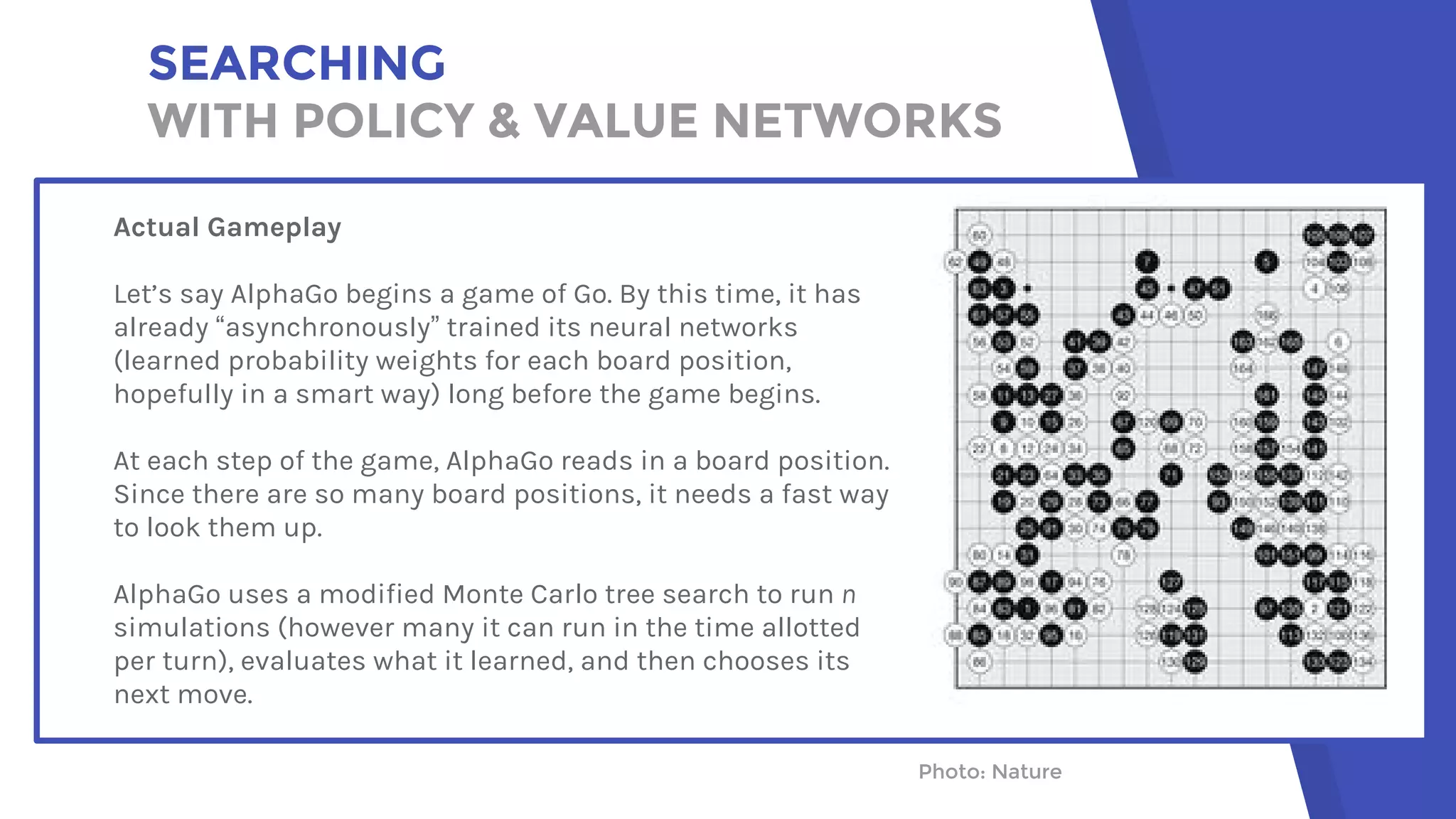 SEARCHING
WITH POLICY & VALUE NETWORKS
Photo: NaturePhoto: Nature
Actual Gameplay
Let’s say AlphaGo begins a game of Go. By this time, it has
already “asynchronously” trained its neural networks
(learned probability weights for each board position,
hopefully in a smart way) long before the game begins.
At each step of the game, AlphaGo reads in a board position.
Since there are so many board positions, it needs a fast way
to look them up.
AlphaGo uses a modified Monte Carlo tree search to run n
simulations (however many it can run in the time allotted
per turn), evaluates what it learned, and then chooses its
next move.
 