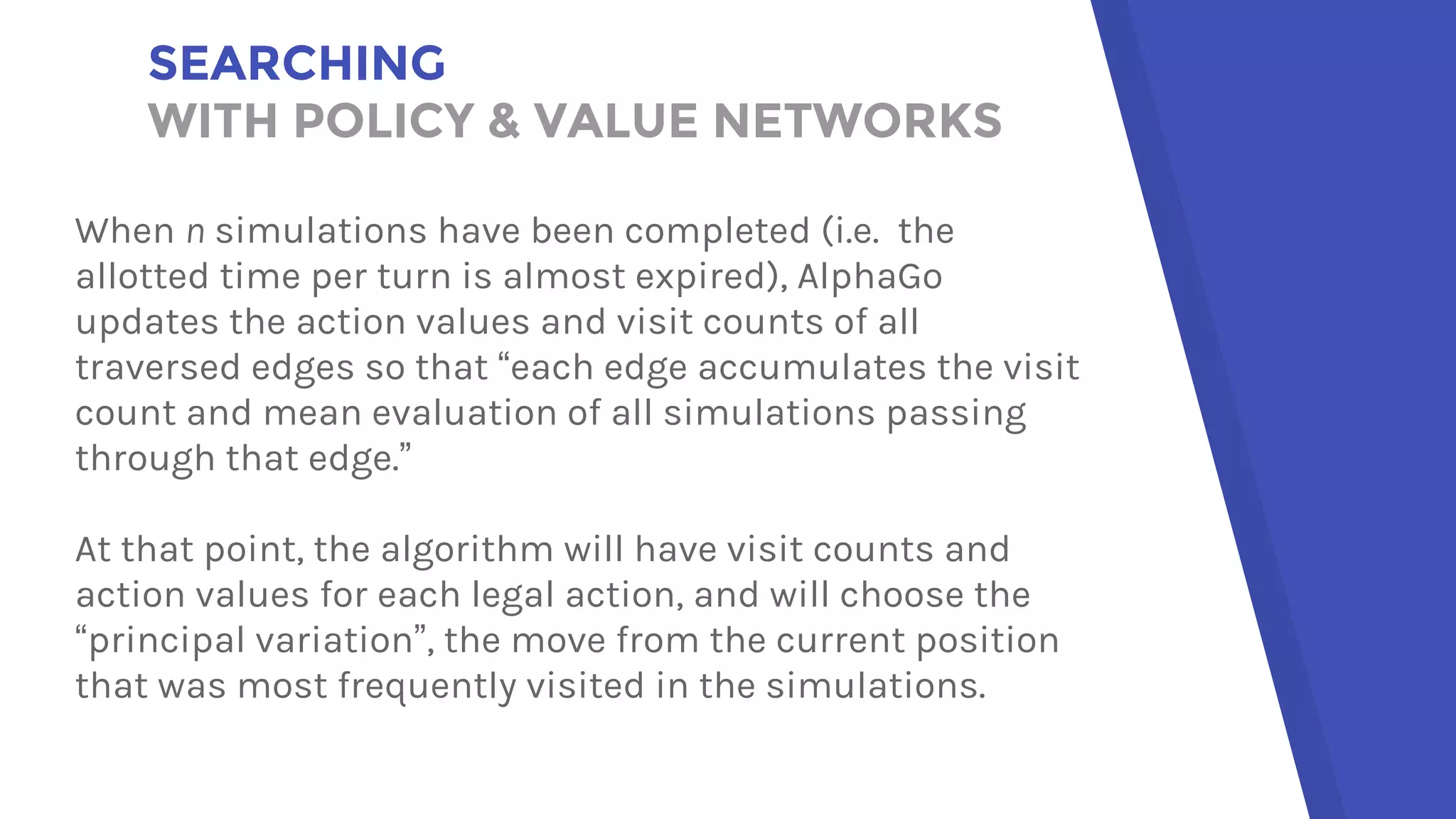 SEARCHING
WITH POLICY & VALUE NETWORKS
When n simulations have been completed (i.e. the
allotted time per turn is almost expired), AlphaGo
updates the action values and visit counts of all
traversed edges so that “each edge accumulates the visit
count and mean evaluation of all simulations passing
through that edge.”
At that point, the algorithm will have visit counts and
action values for each legal action, and will choose the
“principal variation”, the move from the current position
that was most frequently visited in the simulations.
 