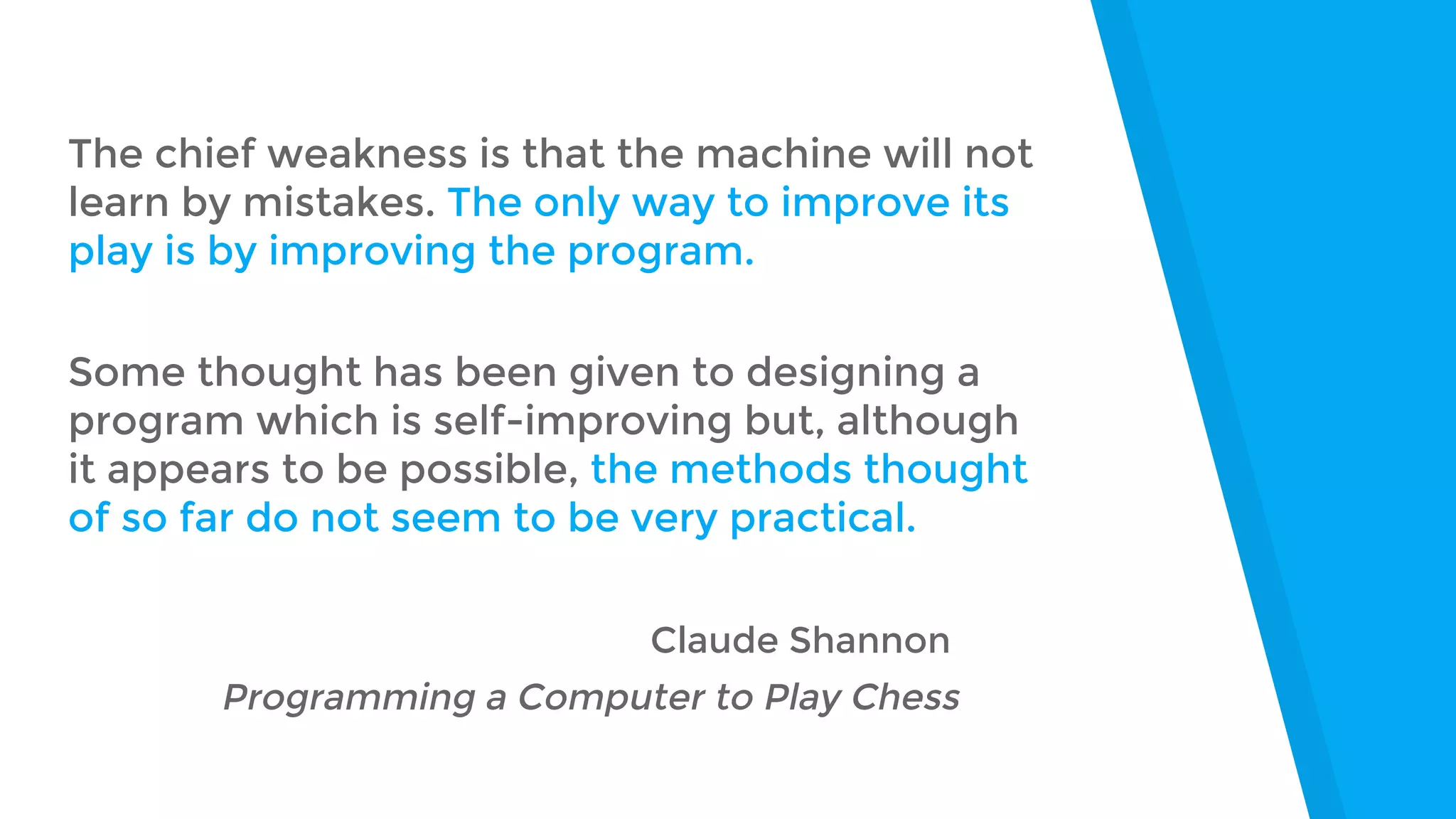 The chief weakness is that the machine will not
learn by mistakes. The only way to improve its
play is by improving the program.
Some thought has been given to designing a
program which is self-improving but, although
it appears to be possible, the methods thought
of so far do not seem to be very practical.
Claude Shannon
Programming a Computer to Play Chess
 