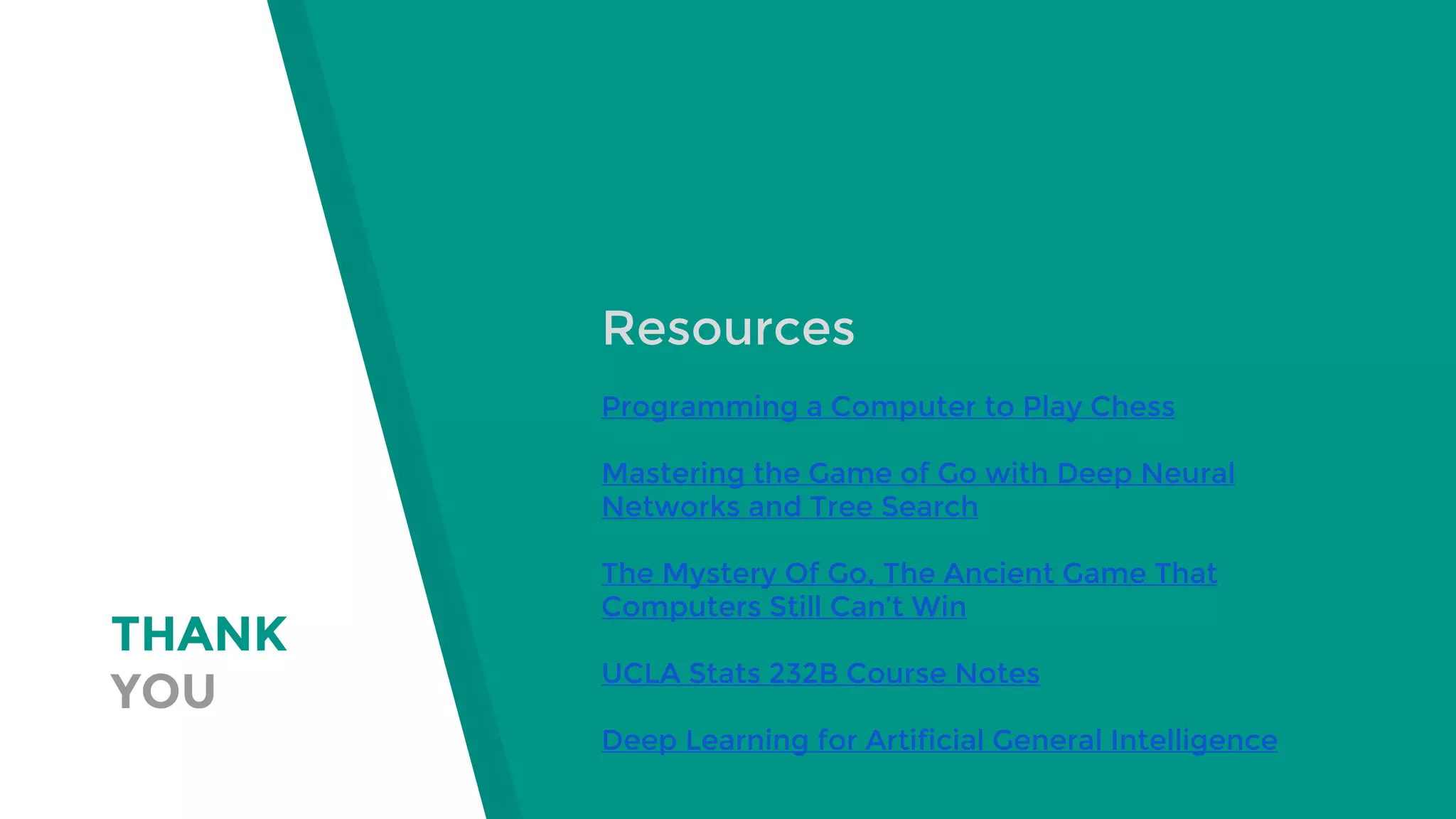 THANK
YOU
Resources
Programming a Computer to Play Chess
Mastering the Game of Go with Deep Neural
Networks and Tree Search
The Mystery Of Go, The Ancient Game That
Computers Still Can’t Win
UCLA Stats 232B Course Notes
Deep Learning for Artificial General Intelligence
 