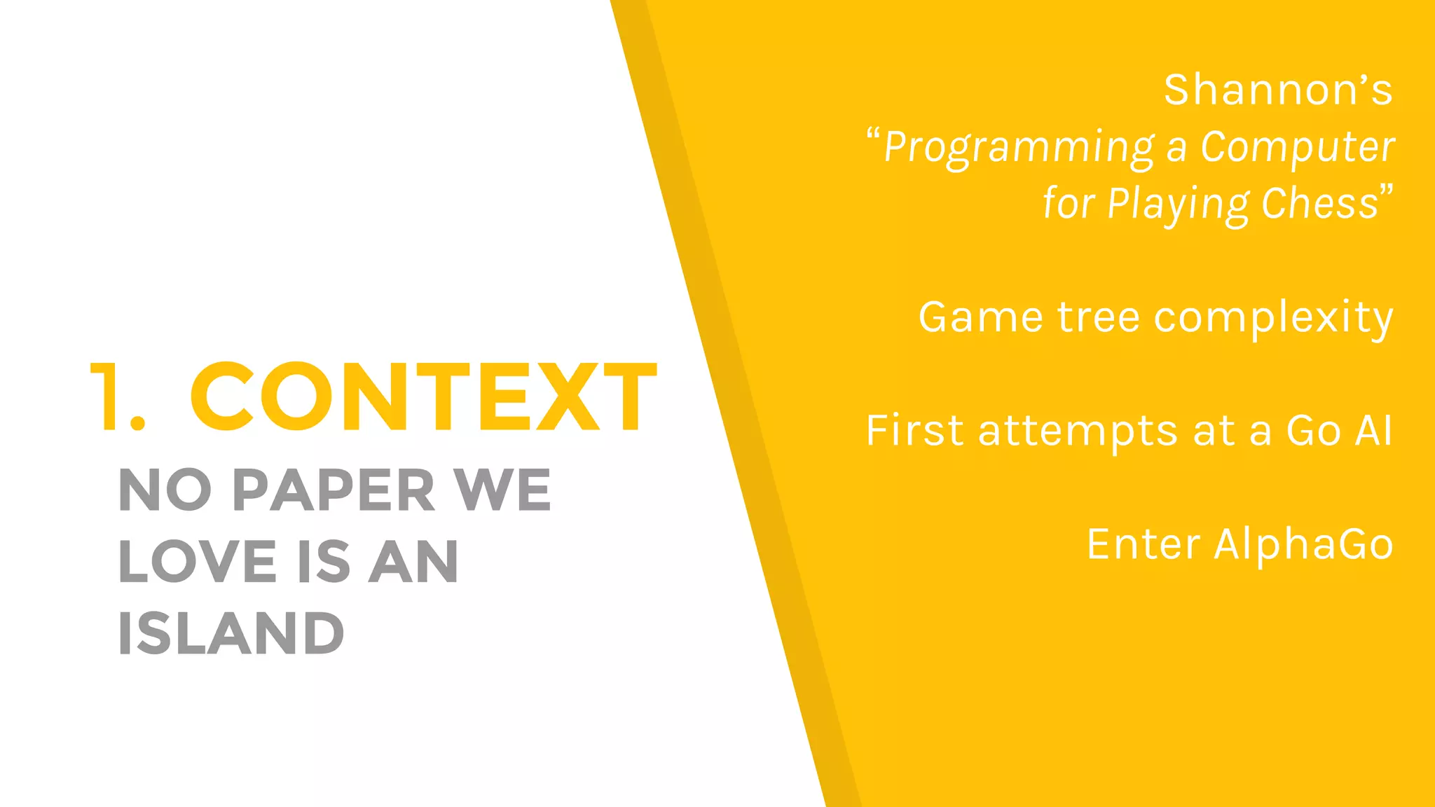 1. CONTEXT
NO PAPER WE
LOVE IS AN
ISLAND
Shannon’s
“Programming a Computer
for Playing Chess”
Game tree complexity
First attempts at a Go AI
Enter AlphaGo
 