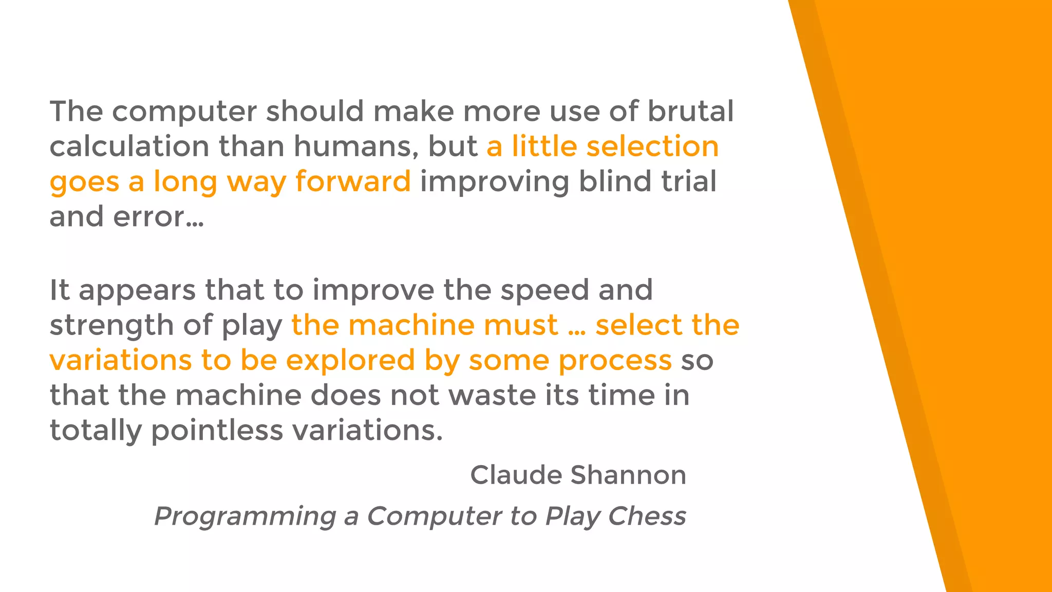 “
The computer should make more use of brutal
calculation than humans, but a little selection
goes a long way forward improving blind trial
and error…
It appears that to improve the speed and
strength of play the machine must … select the
variations to be explored by some process so
that the machine does not waste its time in
totally pointless variations.
Claude Shannon
Programming a Computer to Play Chess
 