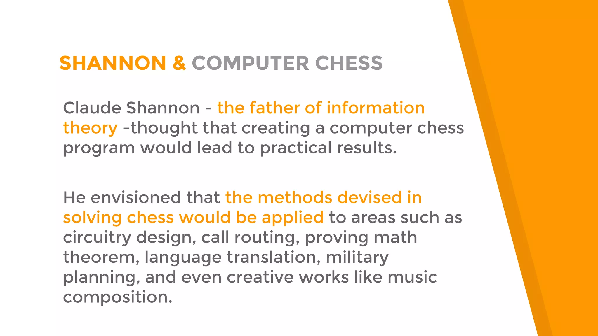 “
SHANNON & COMPUTER CHESS
Claude Shannon - the father of information
theory -thought that creating a computer chess
program would lead to practical results.
He envisioned that the methods devised in
solving chess would be applied to areas such as
circuitry design, call routing, proving math
theorem, language translation, military
planning, and even creative works like music
composition.
 