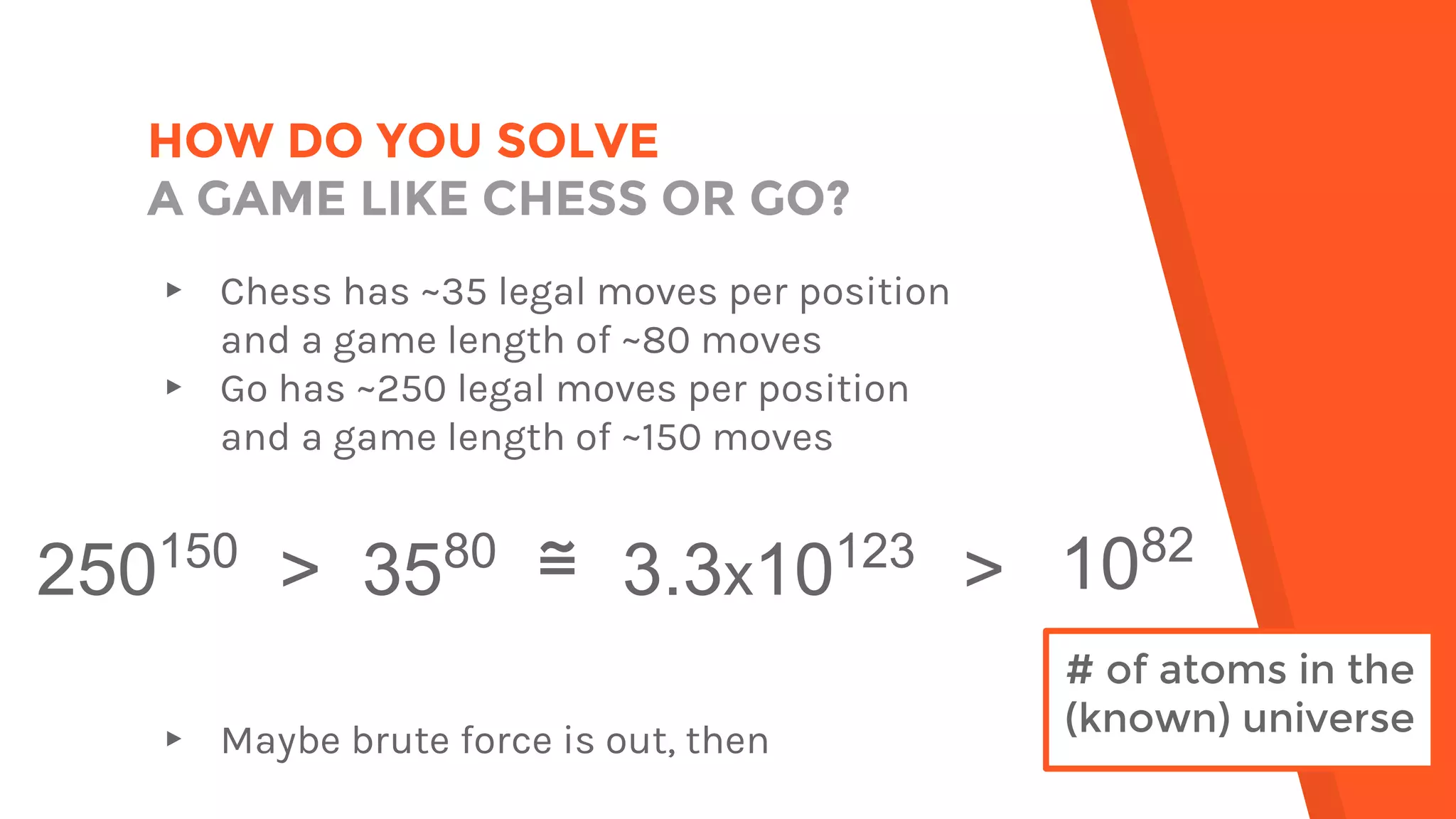 HOW DO YOU SOLVE
A GAME LIKE CHESS OR GO?
▸ Chess has ~35 legal moves per position
and a game length of ~80 moves
▸ Go has ~250 legal moves per position
and a game length of ~150 moves
▸ Maybe brute force is out, then
250150
> 3580
≅ 3.3x10123
>
# of atoms in the
(known) universe
1082
 
